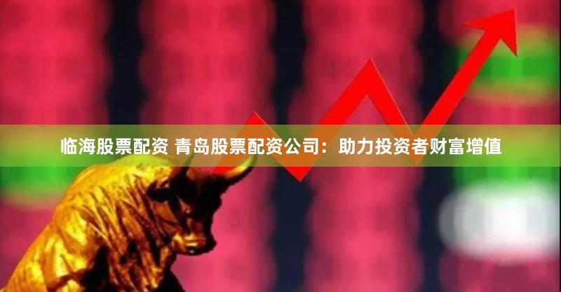 临海股票配资 青岛股票配资公司：助力投资者财富增值