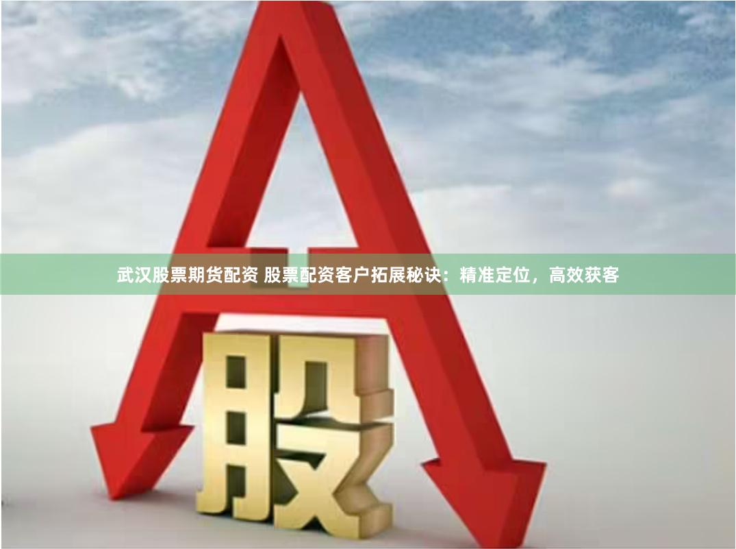 武汉股票期货配资 股票配资客户拓展秘诀：精准定位，高效获客